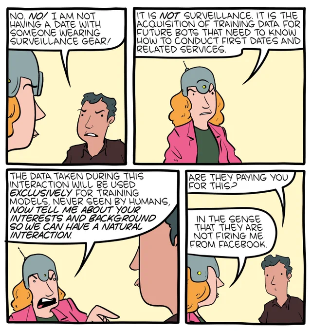 Part 1/2 of an 8-panel SMBC comic update. In this comic, two people on a date are fighting, because one of them arrived wearing surveillance gear (in the form of a strange helmet). The first person (wearing the gear) says "it is NOT surveillance. it is the acquisition of training data for future bots that need to know how to conduct first dates and related services. The data taken during this interaction will be used exclusively for training models, never seen by humans, NOW TELL ME ABOUT YOUR INTERESTS AND BACKGROUND SO WE CAN HAVE A NATURAL INTERACTION." The other person on the date asks if they are being paid to collect this data. The first person answers "in the sense that they are not firing me from Facebook."