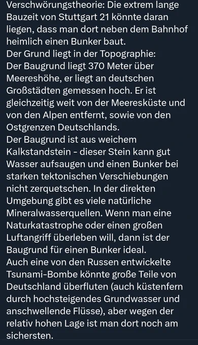 Verschwörungstheorie: Die extrem lange Bauzeit von Stuttgart 21 könnte daran liegen, dass man dort neben dem Bahnhof heimlich einen Bunker baut.
Der Grund liegt in der Topographie: Der Baugrund liegt 370 Meter über Meereshöhe, er liegt an deutschen Großstädten gemessen hoch. Er ist gleichzeitig weit von der Meeresküste und von den Alpen entfernt, sowie von den Ostgrenzen Deutschlands.
Der Baugrund ist aus weichem Kalkstandstein - dieser Stein kann gut Wasser aufsaugen und einen Bunker bei starken tektonischen Verschiebungen nicht zerquetschen. In der direkten Umgebung gibt es viele natürliche Mineralwasserquellen. Wenn man eine Naturkatastrophe oder einen großen Luftangriff überleben will, dann ist der Baugrund für einen Bunker ideal.
Auch eine von den Russen entwickelte Tsunami-Bombe könnte große Teile von Deutschland überfluten (auch küstenfern durch hochsteigendes Grundwasser und anschwellende Flüsse), aber wegen der relativ hohen Lage ist man dort noch am sichersten.