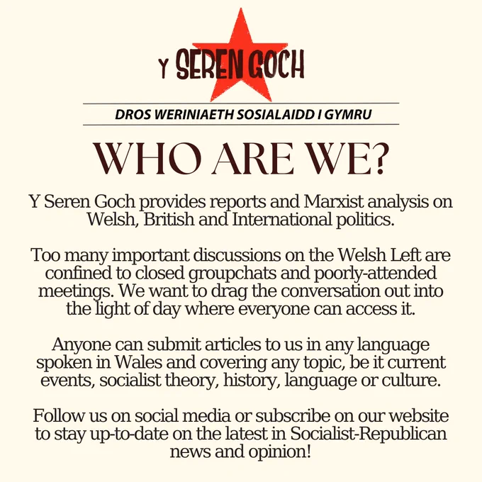 Small Y Seren Goch symbol

Below, slogan reads:

“Dros weriniaeth sosialaidd i Gymru” (For a Welsh socialist republic)

Below, large title reads: 

WHO ARE WE?

Below, text reads:

Y Seren Goch provides reports and Marxist analysis on Welsh, British and International politics.

Too many important discussions on the Welsh Left are confined to closed groupchats and poorly-attended meetings. We want to drag the conversation out into the light of day where everyone can access it.

Anyone can submit articles to us in any language spoken in Wales and covering any topic, be it current events, socialist theory, history, language or culture.

Follow us on social media or subscribe on our website to stay up-to-date on the latest in Socialist-Republican news and opinion!