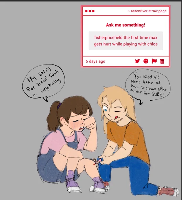 max sits forward, crying,leg stuck out with a bloody knee that chloe is knelt over, applying a bandaid to. 
m: ‘m sorry for bein’ such a crybaby
c: you kiddin’? moms lettin’ us have ice cream after dinner for SURE!