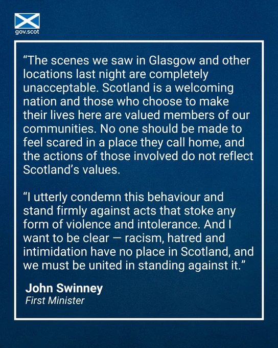 “The scenes we saw in Glasgow and other locations last night are completely unacceptable. Scotland is a welcoming nation and those who choose to make their lives here are valued members of our communities. No one should be made to feel scared in a place they call home, and the actions of those involved do not reflect Scotland’s values.

“I utterly condemn this behaviour and stand firmly against acts that stoke any form of violence and intolerance. And I want to be clear — racism, hatred and intimidation have no place in Scotland, and we must be united in standing against it.”

John Swinney First Minister