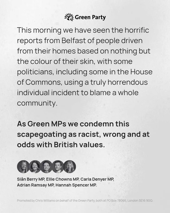 Green Party Logo. 
This morning we have seen the horrific reports from Belfast of people driven from their homes based on nothing but the colour of their skin, with some politicians, including some in the House of Commons, using a truly horrendous individual incident to blame a whole community.

Bold text: As Green MPs we condemn this scapegoating as racist, wrong and at odds with British values. 

Headshots of the Green MPs appear alongside a list of their names:
Sian Berry MP, Ellie Chowns MP, Carla Denyer MP, Adrian Ramsay MP, Hannah Spencer MP.


Green Party imprint. 

