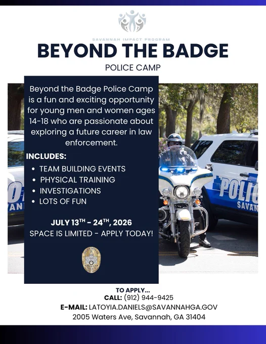 Beyond the Badge Police Camp is a fun and exciting opportunity for young men and women ages 14-18 who are passionate about exploring a future career in law enforcement.

Includes:
- Team Building Events
- Physical Training
- Investigations
- Lots of fun

July 13th – 24th, 2026
Space is limited – apply today! To apply… Call: (912) 944-9425 E-mail: LaToyia.Daniels@savannahga.gov 2005 Waters Ave., Savannah GA 31404
