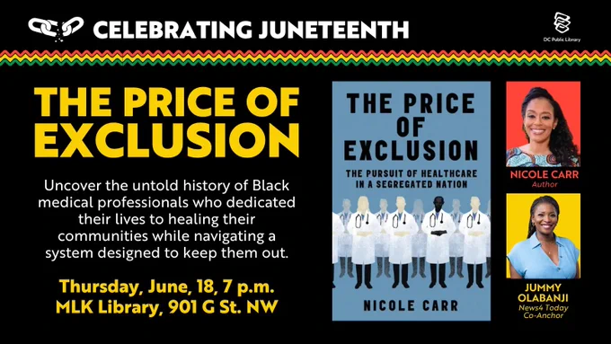 Here is a description of the image:

A promotional graphic for a Juneteenth event. It features the book cover for "The Price of Exclusion: The Pursuit of Healthcare in a Segregated Nation" by Nicole Carr, which depicts silhouettes of medical professionals. Text details the event on Thursday, June 18, at 7 p.m. at MLK Library, 901 G St. NW. Photos of two individuals, Nicole Carr and Jummy Olabanji, are included, noting their roles as the author and news co-anchor respectively. The DC Public Library logo is present.