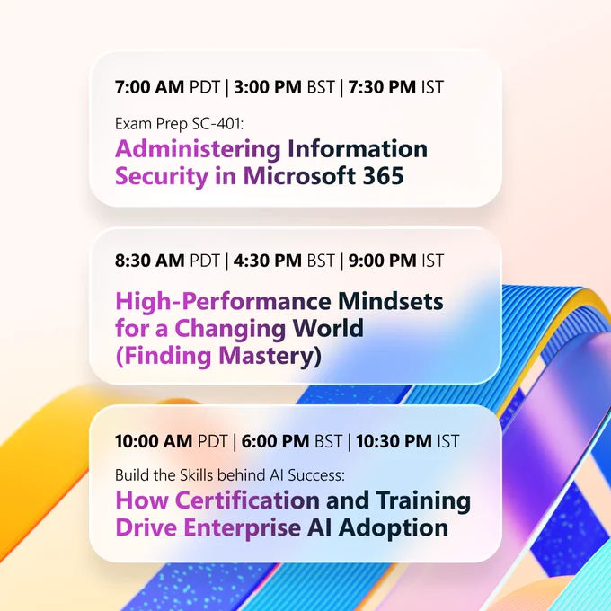 A colorful event schedule on a light background with abstract blue, yellow, and purple geometric shapes. Three sessions are listed:
• “7:00 AM PDT | 3:00 PM BST | 7:30 PM IST — Exam Prep SC‑401: Administering Information Security in Microsoft 365.”
• “8:30 AM PDT | 4:30 PM BST | 9:00 PM IST — High‑Performance Mindsets for a Changing World (Finding Mastery).”
• “10:00 AM PDT | 6:00 PM BST | 10:30 PM IST — Build the Skills behind AI Success: How Certification and Training Drive Enterprise AI Adoption.”