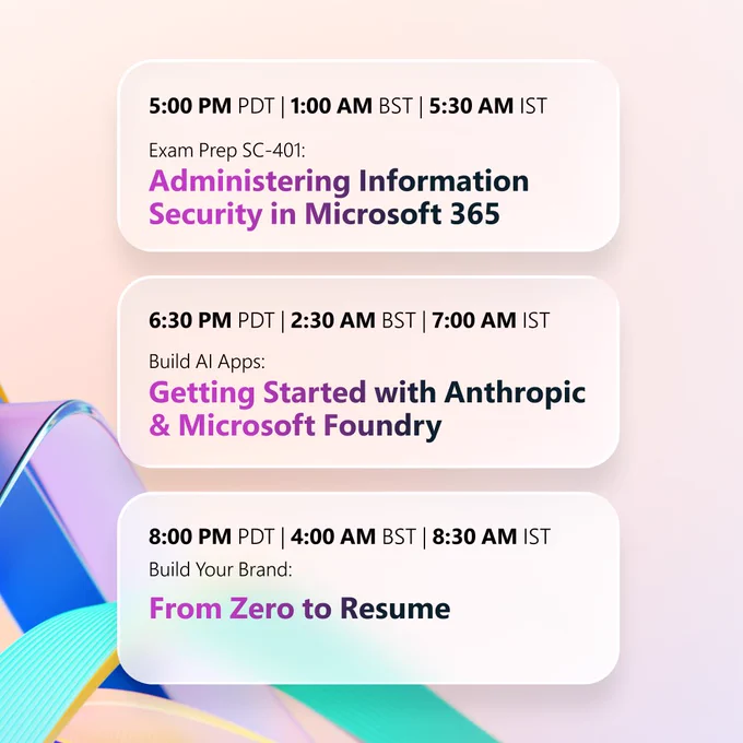 A soft gradient background with flowing ribbon‑like shapes in blue, purple, and green. Three event listings appear in stacked colored boxes:
• “5:00 PM PDT | 1:00 AM BST | 5:30 AM IST — Exam Prep SC‑401: Administering Information Security in Microsoft 365.”
• “6:30 PM PDT | 2:30 AM BST | 7:00 AM IST — Build AI Apps: Getting Started with Anthropic & Microsoft Foundry.”
• “8:00 PM PDT | 4:00 AM BST | 8:30 AM IST — Build Your Brand: From Zero to Resume.”