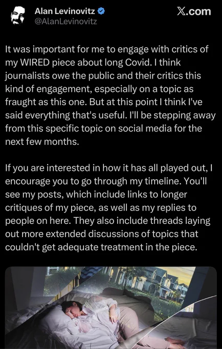 Tweet from Alan Levinovitz: 

“It was important for me to engage with critics of my WIRED piece about long Covid. I think journalists owe the public and their critics this kind of engagement, especially on a topic as fraught as this one. But at this point I think l've said everything that's useful. l'Il be stepping away from this specific topic on social media for the next few months.

If you are interested in how it has all played out, I encourage you to go through my timeline. You'll see my posts, which include links to longer critiques of my piece, as well as my replies to people on here. They also include threads laying out more extended discussions of topics that couldn't get adequate treatment in the piece.”