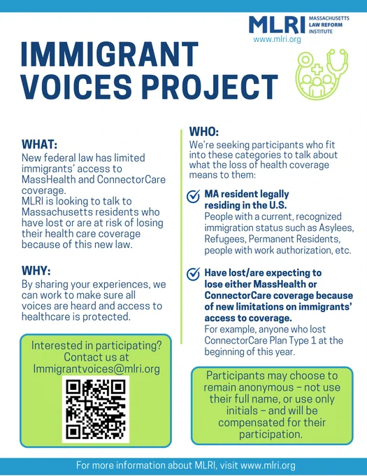 WHAT: New federal law has limited immigrants’ access to MassHealth and ConnectorCare coverage. MLRI is looking to talk to Massachusetts residents who have lost or are at risk of losing their health care coverage because of this new law
WHY: By sharing your experiences, we can work to make sure all voices are heard and access to healthcare is protected. 
WHO: We’re seeking participants who fit into these categories to talk about what the loss of health coverage means to them: MA resident legally residing in the U.S., people with a current, recognized immigration status such as Asylees, Refugees, Permanent Residents, people with work authorization, etc., have lost/are expecting to lose either MassHealth or
ConnectorCare coverage because of new limitations on immigrants’ access to coverage. For example, anyone who lost ConnectorCare Plan Type 1 at the beginning of this year.
Participants may choose to remain anonymous, not use their full name, or use only initials, and will be compensated