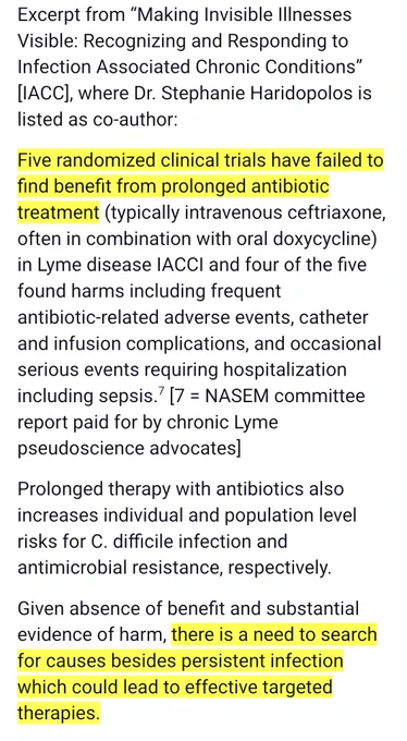 Excerpt from “Making Invisible Illnesses Visible: Recognizing and Responding to Infection Associated Chronic Conditions” [IACC], where Dr. Stephanie Haridopolos is listed as co-author:
Five randomized clinical trials have failed to find benefit from prolonged antibiotic treatment (typically intravenous ceftriaxone, often in combination with oral doxycycline) in Lyme disease IACCI and four of the five found harms including frequent antibiotic-related adverse events, catheter and infusion complications, and occasional serious events requiring hospitalization including sepsis.7 [7 = NASEM committee report paid for by chronic Lyme pseudoscience advocates] 
Prolonged therapy with antibiotics also increases individual and population level risks for C. difficile infection and antimicrobial resistance, respectively. 
Given absence of benefit and substantial evidence of harm, there is a need to search for causes besides persistent infection which could lead to effective targeted therapies.