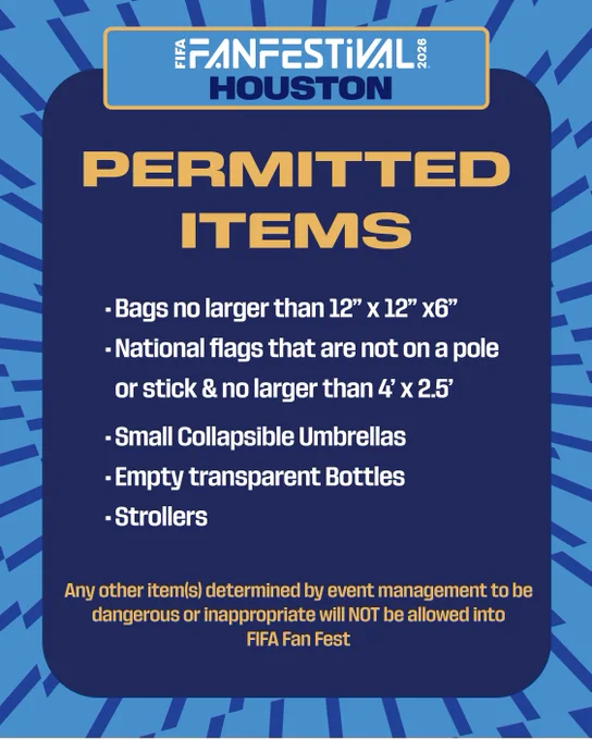 FIFA Fan Festival™ Houston Permitted Items:
• Bags no larger than 12"x12"x6"
• National flags that are not on a pole or stick and no larger than 4'x2.5'
• Small, collapsible umbrellas
• Empty transparent bottles
• Strollers
Any other item(s) determined by event management to be dangerous or inappropriate will NOT be allowed into FIFA Fan Festival™.