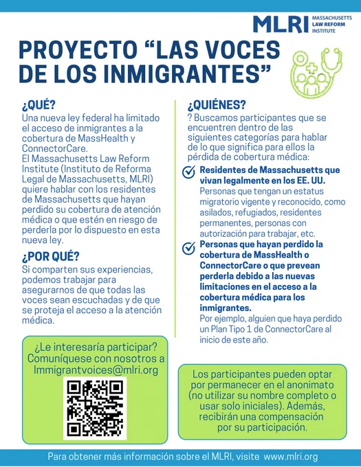 ¿QUÉ?: Una nueva ley federal ha limitado el acceso de inmigrantes a la
cobertura de MassHealth y ConnectorCare. El Instituto de Reforma Legal de Massachusetts quiere hablar con los residentes de Massachusetts que hayan perdido su cobertura de atenciónmédica o que estén en riesgo deperderla por lo dispuesto en estanueva ley.
¿POR QUÉ?: Si comparten sus experiencias, podemos trabajar para asegurarnos de que todas las Voces sean escuchadas y de quese proteja el acceso a la atención médica.
¿QUIÉNES?: Buscamos participantes que se encuentren dentro de las siguientes categorías para hablar de lo que significa para ellos la pérdida de cobertura médica: Residentes de Massachusetts que vivan legalmente en los EE, personas que hayan perdido la cobertura de MassHealth o ConnectorCare o que prevean perderla debido a las nuevas limitaciones en el acceso a la cobertura médica para los inmigrantes.
