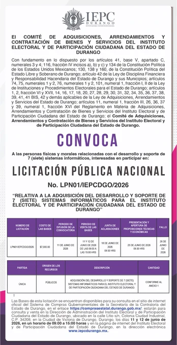 El Comité de Adquisiciones, Arrendamientos y Contratación de Bienes y Servicios del Instituto Electoral y de Participación Ciudadana del Estado de Durango, convoca a las personas físicas y morales relacionadas con el desarrollo y soporte de 7 (siete) sistemas informáticos, interesadas en participar en la:
LICITACIÓN PÚBLICA NACIONAL
No. LPN01/IEPCDGO/2026
“RELATIVA A LA ADQUISICIÓN DEL DESARROLLO Y SOPORTE DE 7 (SIETE) SISTEMAS INFORMÁTICOS PARA EL INSTITUTO ELECTORAL Y DE PARTICIPACIÓN CIUDADANA DEL ESTADO DE DURANGO”
Las Bases de esta licitación se encuentran disponibles para su consulta en el sitio de internet oficial del Sistema de Compras Gubernamentales de la Secretaría de la Contraloría del Estado de Durango, en el enlace https://comprasestatal.durango.gob.mx/  ; estarán para consulta y venta en la Dirección de Administración del Instituto Electoral y de Participación Ciudadana del Estado de Durango, ubicado en la calle Litio s/n, Colonia Ciudad Industrial, C.P. 34208, en la Ciu