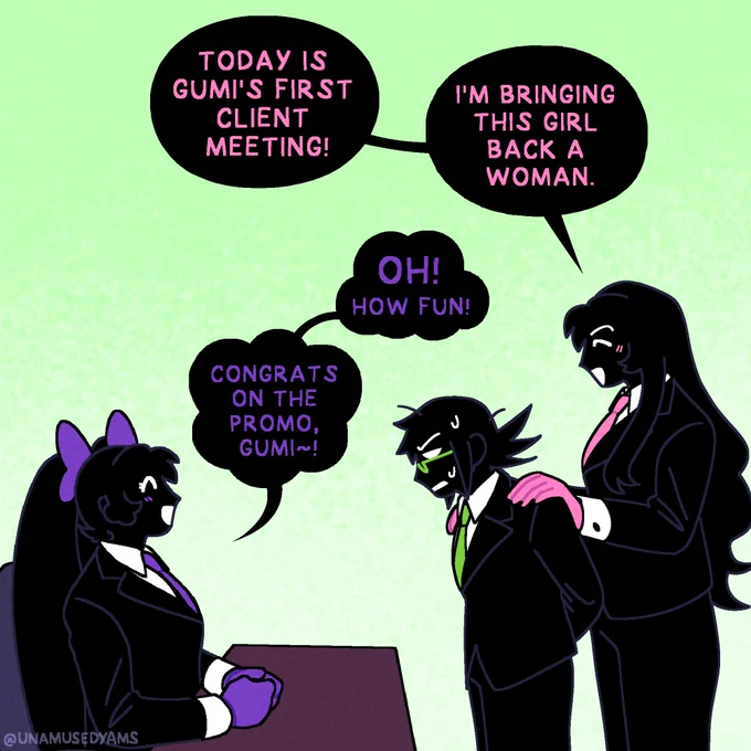 "TODAY IS GUMI'S FIRST CLIENT MEETING!"

Luka finishes her light hearted misdirect.

"I'M BRINGING THIS GIRL BACK A WOMAN."

The room returns to it's jovial atmosphere. Luka places her hands on Gumi's shoulders and the shorter coworker flinches in response, still on edge from the sudden change in mood.

Una's smile returns. Her hands are now politely placed on her desk and she looks up gleefully at her employees.

"OH!" She responds.
"HOW FUN!"

"CONGRATS ON THE PROMO, GUMI~!"

Gumi sweats nervously.