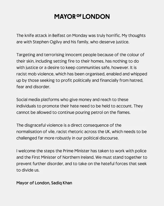 The knife attack in Belfast on Monday was truly horrific. My thoughts are with Stephen Ogilvy and his family, who deserve justice.  
 
Targeting and terrorising innocent people because of the colour of their skin, including setting fire to their homes, has nothing to do with justice or a desire to keep communities safe, however. It is racist mob violence, which has been organised, enabled and whipped up by those seeking to profit politically and financially from hatred, fear and disorder. 
 
Social media platforms who give money and reach to these individuals to promote their hate need to be held to account. They cannot be allowed to continue pouring petrol on the flames.  
 
The disgraceful violence is a direct consequence of the normalisation of vile, racist rhetoric across the UK, which needs to be challenged far more robustly in our political discourse.  
 
I welcome the steps the Prime Minister has taken to work with police and the First Minister of Northern Ireland.