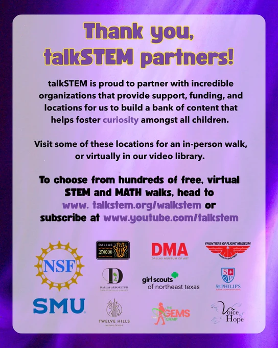 Graphic thanking partner organizations for a nonprofit, talkSTEM, encouraging kids to recognize and appreciate STEM in everyday life. The nonprofit has hundreds of free, virtual stem and math resources on their website and youtube channel. Partners include the national science foundation, southern methodist university, the dallas zoo, the dallas arboretum, twelve hills nature center, the dallas museum of art, the girl scouts of northeast texas, GEMS camp, frontiers of flight museum, st. philips school and community center, and voice of hope. The video accompanying it outlines the importance of curiosity. 