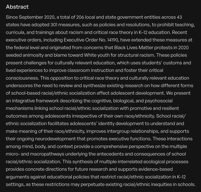 Since September 2020, a total of 206 local and state government entities across 43 states have adopted 301 measures, such as policies and resolutions, to prohibit teaching, curricula, and trainings about racism and critical race theory in K–12 education. Recent executive orders, including Executive Order No. 14190, have extended these measures at the federal level and originated from concerns that Black Lives Matter protests in 2020 seeded animosity and blame toward White youth for structural racism. These policies present challenges for culturally relevant education, which uses students’ customs and lived experiences to improve classroom instruction and foster their critical consciousness. [continued at link]
