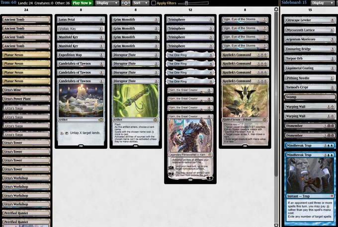4 Ancient Tomb
4 Urza's Workshop
4 Urza's Tower
4 Disruptor Flute
4 Trinisphere
4 Karn, the Great Creator
4 Kozilek's Command
2 Manifold Key
2 Petrified Hamlet
4 The One Ring
3 Candelabra of Tawnos
4 Ugin, Eye of the Storms
4 Grim Monolith
1 Urza's Power Plant
1 Urza's Mine
4 Urza's Saga
1 Voltaic Key
1 Expedition Map
1 Lotus Petal
4 Planar Nexus

1 Liquimetal Coating
2 Mindbreak Trap
1 Pithing Needle
1 Ensnaring Bridge
2 Warping Wail
1 Cityscape Leveler
1 Tormod's Crypt
1 Mycosynth Lattice
1 Torpor Orb
1 Argentum Masticore
1 Swamp
2 Dismember
