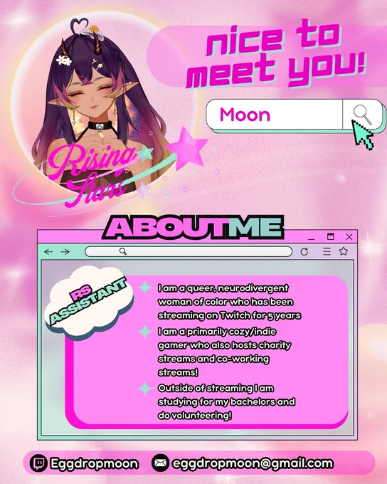 Flyer with a light pink background. In the top left corner is Eggdropmoon's vtuber with the rising stars logo. IN the top right corner it says in pink font: Nice to Meet You! Moon. 

Beneath that in a chat box it says "About Me". 
I am a queer, neurodivergent woman of color who has been streaming on Twitch for 5 years. 
I am primarily cozy/indie gamer who also hosts charity streams and co-working stream! 
Outside of streaming I am studing for my bachelors and do volunteering.

At the bottom are Moon's Twitch (Eggdropmoon) and email (eggdropmoon@gmail.com)