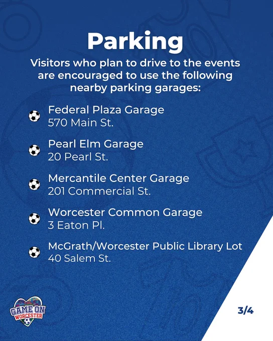 Graphic with text saying:

Parking
Visitors who plan to drive to the events are encouraged to use the following nearby parking garages:

Federal Plaza Garage
570 Main St.

Pearl Elm Garage
20 Pearl St.

Mercantile Center Garage
201 Commercial St.

Worcester Common Garage
3 Eaton Pl.

McGrath/Worcester Public Library Lot
40 Salem St.