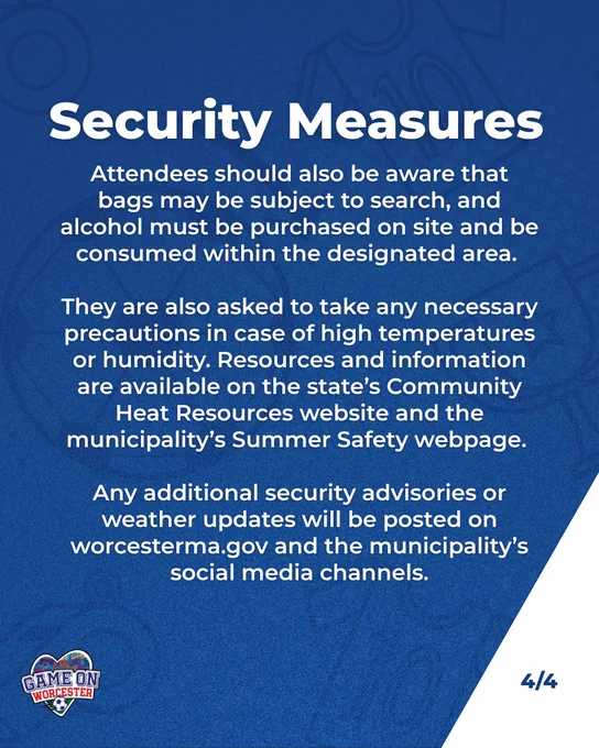Graphic with text saying:

Security Measures 
Attendees should also be aware that bags may be subject to search, and alcohol must be purchased on site and be consumed within the designated area. 

They are also asked to take any necessary precautions in case of high temperatures or humidity. Resources and information are available on the state’s Community Heat Resources website and the municipality’s Summer Safety webpage. 

Any additional security advisories or weather updates will be posted on worcesterma.gov and the municipality’s social media channels.
