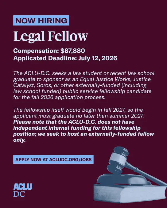 A graphic with a mauve background and light blue text that reads: “NOW HIRING. Legal Fellow. Compensation: $87,880. Applicated Deadline: July 12, 2026. 

The ACLU-D.C. seeks a law student or recent law school graduate to sponsor as an Equal Justice Works, Justice Catalyst, Soros, or other externally-funded (including law school funded) public service fellowship candidate for the fall 2026 application process.

The fellowship itself would begin in fall 2027, so the applicant must graduate no later than summer 2027. Please note that the ACLU-D.C. does not have independent internal funding for this fellowship position; we seek to host an externally-funded fellow only. 

APPLY NOW AT ACLUDC.ORG/JOBS.”

The ACLU-D.C. logo is in the bottom left corner. A light and dark blue dual-tone image of a judge’s gavel resting on top of a book is in the bottom right corner.