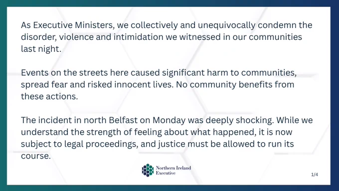 Text: As Executive Ministers, we collectively and unequivocally condemn the disorder, violence and intimidation we witnessed in our communities last night.
Events on the streets here caused significant harm to communities, spread fear and risked innocent lives. No community benefits from these actions.
The incident in north Belfast on Monday was deeply shocking. While we understand the strength of feeling about what happened, it is now subject to legal proceedings, and justice must be allowed to run its course.
Image: Northern Ireland Executive logo. 
1/4 in bottom right corner