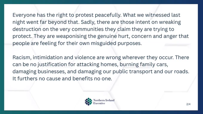 Text: Everyone has the right to protest peacefully. What we witnessed last night went far beyond that. Sadly, there are those intent on wreaking destruction on the very communities they claim they are trying to protect. They are weaponising the genuine hurt, concern and anger that people are feeling for their own misguided purposes.

Racism, intimidation and violence are wrong wherever they occur. There can be no justification for attacking homes, burning family cars, damaging businesses, and damaging our public transport and our roads. It furthers no cause and benefits no one.

Image: NI Executive logo 
Text: 2/4