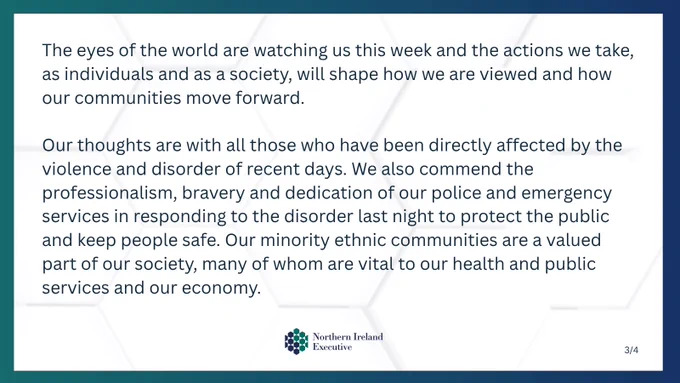 Text: The eyes of the world are watching us this week and the actions we take, as individuals and  as a society, will shape how we are viewed and how our communities move forward.

Our thoughts are with all those who have been directly affected by the violence and disorder of recent days. We also commend the professionalism, bravery and dedication of our police and emergency services in responding to the disorder last night to protect the public and keep people safe. Our minority ethnic communities are a valued part of our society, many of whom are vital to our health and public services and our economy.

Image: NI Executive logo 
Text: 3/4