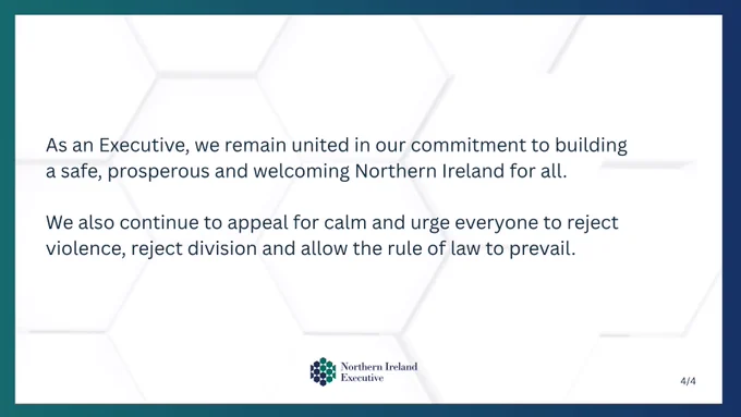 Text: As an Executive, we remain united in our commitment to building a safe, prosperous and welcoming Northern Ireland for all.

We also continue to appeal for calm and urge everyone to reject violence, reject division and allow the rule of law to prevail.

Image: NI Executive logo 
Text: 4/4