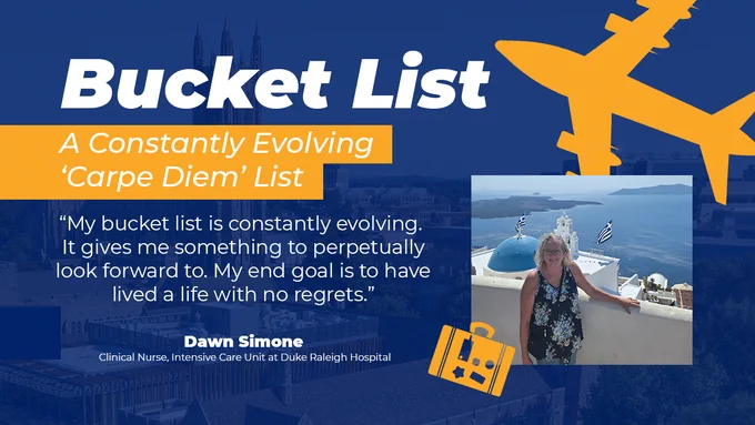 Bucket List
A Constantly Evolving 'Carpe Diem' List

"Mu bucket list is constantly evolving. It gives me something to perpetually look forward to. My end goal is to have lived a life with no regrets."

Dawn Simone
Clinical Nurse, Intensive Care Unit at Duke Raleigh Hospital