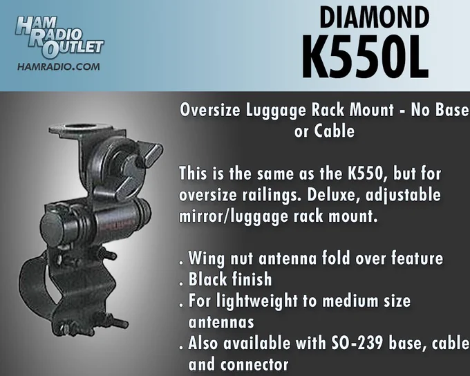 Picture of Diamond K550L.
https://hro.net/V0VyQjFJM3F
Oversize Luggage Rack Mount - No Base or Cable
This is the same as the K550, but for oversize railings
Deluxe, adjustable mirror/luggage rack mount.
. Wing nut antenna fold over feature
. Black finish
. For lightweight to medium size antennas
. Also available with SO-239 base, cable and connector
See all our products here: https://www.hamradio.com