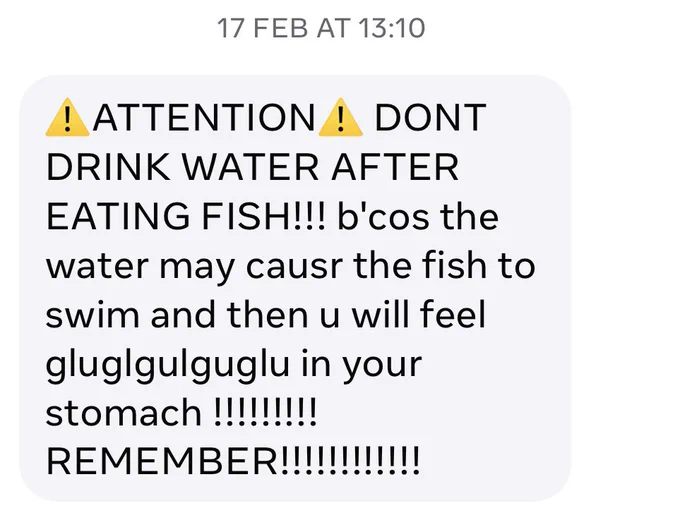 ⚠️ATTENTION⚠️ DONT DRINK WATER AFTER EATING FISH!!! b'cos the water may causr the fish to swim and then u will feel gluglgulguglu in your stomach !!!!!!!!!REMEMBER!!!!!!!!!!!!