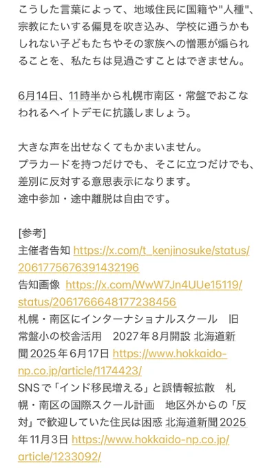 こうした言葉によって、地域住民に国籍や"人種"、宗教にたいする偏見を吹き込み、学校に通うかもしれない子どもたちやその家族への憎悪が煽られることを、私たちは見過ごすことはできません。

6月14日、11時半から札幌市南区・常盤でおこなわれるヘイトデモに抗議しましょう。

大きな声を出せなくてもかまいません。
プラカードを持つだけでも、そこに立つだけでも、差別に反対する意思表示になります。
途中参加・途中離脱は自由です。

[参考]
主催者告知 https://x.com/t_kenjinosuke/status/2061775676391432196
告知画像  https://x.com/WwW7Jn4UUe15119/status/2061766648177238456
札幌・南区にインターナショナルスクール　旧常盤小の校舎活用　2027年8月開設 北海道新聞2025年6月17日 https://www.hokkaido-np.co.jp/article/1174423/
SNSで「インド移民増える」と誤情報拡散　札幌・南区の国際スクール計画　地区外からの「反対」で歓迎していた住民は困惑 北海道新聞2025年11月3日 https://www.hokkaido-np.co.jp/article/1233092/