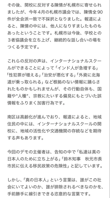 その後、開校に反対する陳情が札幌市に寄せられましたが、今年4月の札幌市議会では、陳情全90件が全会派一致で不採択となりました。報道によると、陳情の中には、他人になりすましたものもあったということです。札幌市は今後、学校との3者協議会を立ち上げ、継続的な話し合いの場をつくる予定です。

これらの反対の声は、インターナショナルスクールができることによって「インド人が急増する」「性犯罪が増える」「治安が悪化する」「外資に北海道が乗っ取られる」など根拠のない情報に踊らされたものかもしれませんが、その行動自体も、国籍や"人種”、宗教にたいする偏見にもとづいた誤情報をふりまく加害行為です。

南区は高齢化が進んでおり、報道によると、地域住民の中には、インターナショナルスクールの開校に、地域の活性化や交通機関の存続などを期待する声もあります。

今回のデモの主催者は、告知の中で「私達は真の日本人のために立ち上がる」「鈴木知事　秋元市長　市民に伝える移民政策の危険性」と記しています。

しかし、「真の日本人」という言葉は、誰がこの社会にいてよいのか、誰が排除されるべきなのかを、手前勝手に線引きできる恣意的な言葉です。