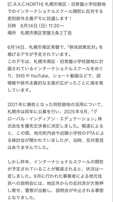 [C.R.A.C.NORTH] 札幌市南区・旧常盤小学校跡地でのインターナショナルスクール開校に反対する差別排外主義デモに抗議します！
日時　6月14日（日）11:30〜
場所　札幌市南区常盤5条2丁目

6月14日、札幌市南区常磐で、「移民政策反対」を掲げるデモが予定されています。
このデモは、札幌市南区・旧常盤小学校跡地に計画されているインターナショナルスクールをめぐり、SNSやYouTube、ショート動画などで、誤情報や排外主義的な主張が広がったことに端を発しています。

2021年に廃校となった同校跡地の活用について、札幌市は同年に公募を行い、2025年6月、「グローバル・インディアン・エデュケーション」株式会社を優先交渉者に決定しました。報道によると、この間、地元町内会や近隣小学校のPTAによる検討会が開かれていましたが、当時、反対意見はありませんでした。

しかし昨年、インターナショナルスクールの開校が予定されていることが報道されると、状況は一変しました。9月に行われた事業者による地元住民への説明会には、地区外からの反対派が大勢押し寄せ、警察が出動し、説明会が中止される事態となりました。