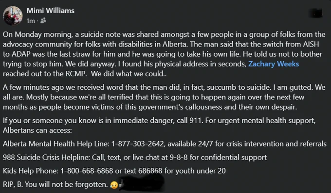 Screenshot of my post on facebook:
On Monday morning, a suicide note was shared amongst a few people in a group of folks from the advocacy community for folks with disabilities in Alberta. The man said that the switch from AISH to ADAP was the last straw for him and he was going to take his own life. He told us not to bother trying to stop him. We did anyway. I found his physical address in seconds, Zachary Weeks reached out to the RCMP.  We did what we could.

A few minutes ago we received word that the man did, in fact, succumb to suicide. I am gutted. We all are. Mostly because we're all terrified that this is going to happen again over the next few months as people become victims of this government's callousness and their own despair.
If you or someone you know is in immediate danger, call 911. For urgent mental health support, Albertans can access:
Alberta Mental Health Help Line: 1-877-303-2642
9-8-8 Suicide Crisis Helpline
Kids Help Phone 1-800-668-6868/text 686868 (under 20yrs)