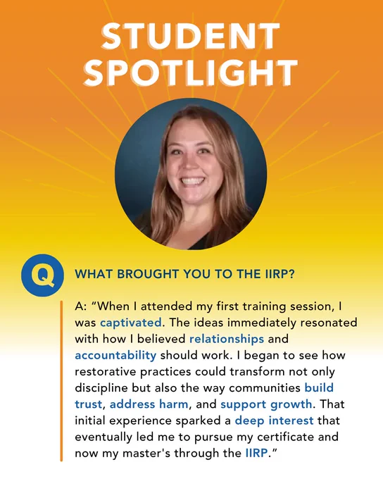 This image features a "Student Spotlight" section with a headshot of IIRP student Michaela Zelli.  Text below includes a question about what brought them to the IIRP, and their response, which reads, “When I attended my first training session, I was captivated. The ideas immediately resonated with how I believed relationships and accountability should work. I began to see how restorative practices could transform not only discipline but also the way communities build trust, address harm, and support growth. That initial experience sparked a deep interest that eventually led me to pursue my certificate and now my master's through the IIRP.”