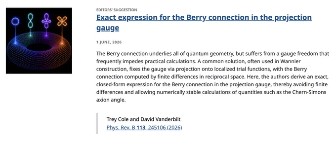 EDITORS' SUGGESTION
Exact expression for the Berry connection in the projection gauge
1 June, 2026
The Berry connection underlies all of quantum geometry, but suffers from a gauge freedom that frequently impedes practical calculations. A common solution, often used in Wannier construction, fixes the gauge via projection onto localized trial functions, with the Berry connection computed by finite differences in reciprocal space. Here, the authors derive an exact, closed-form expression for the Berry connection in the projection gauge, thereby avoiding finite differences and allowing numerically stable calculations of quantities such as the Chern-Simons axion angle.

Trey Cole and David Vanderbilt
Phys. Rev. B 113, 245106 (2026)