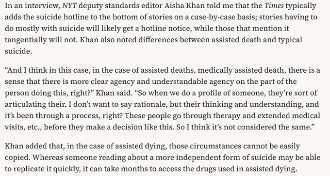 In an interview, NYT deputy standards editor Aisha Khan told me that the Times typically adds the suicide hotline to the bottom of stories on a case-by-case basis; stories having to do mostly with suicide will likely get a hotline notice, while those that mention it tangentially will not. Khan also noted differences between assisted death and typical suicide. 

“And I think in this case, in the case of assisted deaths, medically assisted death, there is a sense that there is more clear agency and understandable agency on the part of the person doing this, right?” Khan said. “So when we do a profile of someone, they’re sort of articulating their, I don’t want to say rationale, but their thinking and understanding, and it’s been through a process, right? These people go through therapy and extended medical visits, etc., before they make a decision like this. So I think it’s not considered the same.”

Khan added that, in the case of assisted dying, those circumstances cannot be easily cop