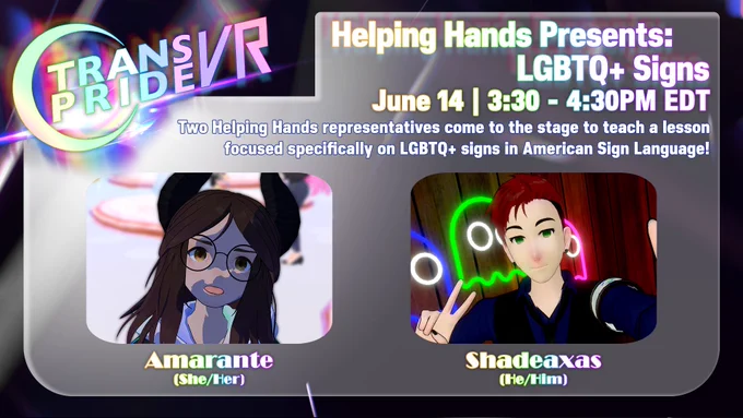 Event graphic for Trans Pride VR 2026 titled "Helping Hands Presents: LGBTQ  Signs". The panel takes place on June 14 from 3:30 to 4:30 PM EDT. The description reads: "Two Helping Hands representatives come to the stage to teach a lesson focused specifically on LGBTQ  signs in American Sign Language!"

Below the text are two panelist avatars in rounded rectangular frames: On the left is Amarante (She/Her), an anime-style virtual avatar with long dark brown hair, round glasses, and small black horns. On the right is Shadeaxas (He/Him), a masculine virtual avatar with short red hair and green eyes, posing with a peace sign in front of a neon green Pac-Man ghost background. The Trans Pride VR logo with a glowing crescent moon sits in the top left corner.