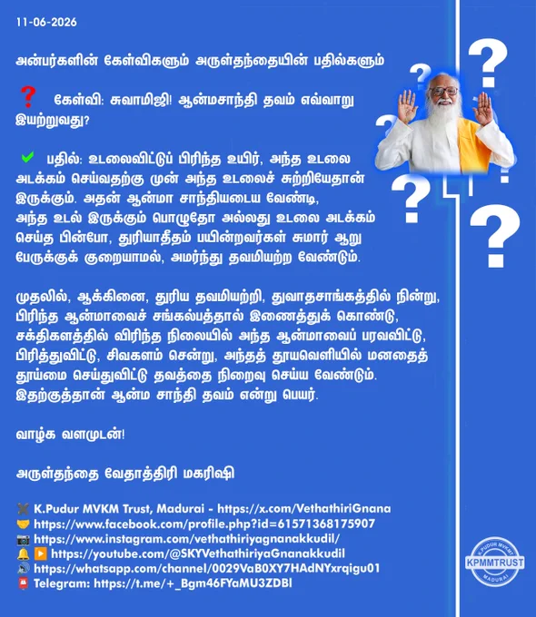 11-06-2026

அன்பர்களின் கேள்விகளும் அருள்தந்தையின் பதில்களும்

❓ கேள்வி: சுவாமிஜி! ஆன்மசாந்தி தவம் எவ்வாறு இயற்றுவது?

✅ பதில்: உடலைவிட்டுப் பிரிந்த உயிர், அந்த உடலை அடக்கம் செய்வதற்கு முன் அந்த உடலைச் சுற்றியேதான் இருக்கும். அதன் ஆன்மா சாந்தியடைய வேண்டி, அந்த உடல் இருக்கும் பொழுதோ அல்லது உடலை அடக்கம் செய்த பின்போ, துரியாதீதம் பயின்றவர்கள் சுமார் ஆறு பேருக்குக் குறையாமல், அமர்ந்து தவமியற்ற வேண்டும்.

முதலில், ஆக்கினை, துரிய தவமியற்றி, துவாதசாங்கத்தில் நின்று, பிரிந்த ஆன்மாவைச் சங்கல்பத்தால் இணைத்துக் கொண்டு, சக்திகளத்தில் விரிந்த நிலையில் அந்த ஆன்மாவைப் பரவவிட்டு, பிரித்துவிட்டு, சிவகளம் சென்று, அந்தத் தூயவெளியில் மனதைத் தூய்மை செய்துவிட்டு தவத்தை நிறைவு செய்ய வேண்டும். இதற்குத்தான் ஆன்ம சாந்தி தவம் என்று பெயர்.

வாழ்க வளமுடன்!

அருள்தந்தை வேதாத்திரி மகரிஷி

(நாளையும் தொடரும்)
✖️K.Pudur MVKM Trust, Madurai - https://x.com/VethathiriGnana
🤝https://www.facebook.com/profile.php?id=61571368175907
📷https://www.instagram.com/vethathiriyagnanakkudil/
🔔 ▶️https://youtube.com/@SKYVethathiriy
