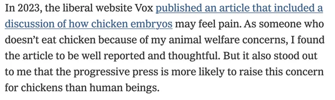 In 2023, the liberal website Vox published an article that included a discussion of how chicken embryos may feel pain. As someone who doesn’t eat chicken because of my animal welfare concerns, I found the article to be well reported and thoughtful. But it also stood out to me that the progressive press is more likely to raise this concern for chickens than human beings.