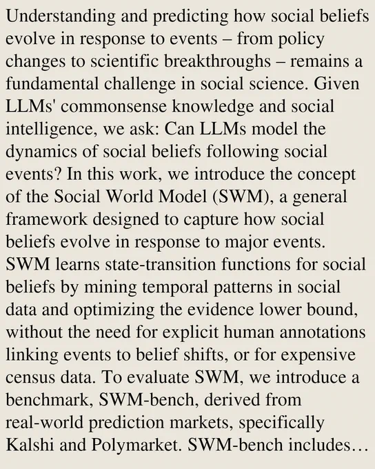 Understanding and predicting how social beliefs evolve in response to events – from policy changes to scientific breakthroughs – remains a fundamental challenge in social science. Given LLMs' commonsense knowledge and social intelligence, we ask: Can LLMs model the dynamics of social beliefs following social events? In this work, we introduce the concept of the Social World Model (SWM), a general framework designed to capture how social beliefs evolve in response to major events. SWM learns state-transition functions for social beliefs by mining temporal patterns in social data and optimizing the evidence lower bound, without the need for explicit human annotations linking events to belief shifts, or for expensive census data. To evaluate SWM, we introduce a benchmark, SWM-bench, derived from real-world prediction markets, specifically Kalshi and Polymarket. SWM-bench includes over 12k data points for social belief prediction tasks spanning diverse domains such as politics, finance, an