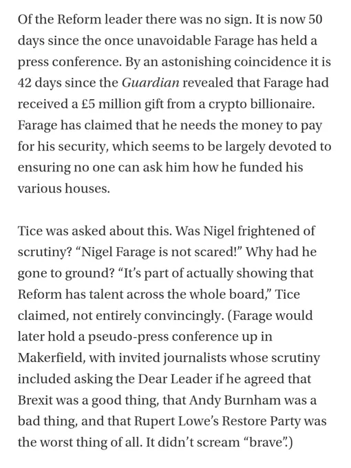 Of the Reform leader there was no sign. It is now 50 days since the once unavoidable Farage has held a press conference. By an astonishing coincidence it is 42 days since the Guardian revealed that Farage had received a £5 million gift from a crypto billionaire. Farage has claimed that he needs the money to pay for his security, which seems to be largely devoted to ensuring no one can ask him how he funded his various houses.

Tice was asked about this. Was Nigel frightened of scrutiny? “Nigel Farage is not scared!” Why had he gone to ground? “It’s part of actually showing that Reform has talent across the whole board,” Tice claimed, not entirely convincingly. (Farage would later hold a pseudo-press conference up in Makerfield, with invited journalists whose scrutiny included asking the Dear Leader if he agreed that Brexit was a good thing, that Andy Burnham was a bad thing, and that Rupert Lowe’s Restore Party was the worst thing of all. It didn’t scream “brave”.)