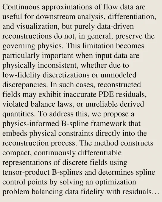 Continuous approximations of flow data are useful for downstream analysis, differentiation, and visualization, but purely data-driven reconstructions do not, in general, preserve the governing physics. This limitation becomes particularly important when input data are physically inconsistent, whether due to low-fidelity discretizations or unmodeled discrepancies. In such cases, reconstructed fields may exhibit inaccurate PDE residuals, violated balance laws, or unreliable derived quantities. To address this, we propose a physics-informed B-spline framework that embeds physical constraints directly into the reconstruction process. The method constructs compact, continuously differentiable representations of discrete fields using tensor-product B-splines and determines spline control points by solving an optimization problem balancing data fidelity with residuals of the governing PDEs, alongside initial and boundary conditions. Leveraging exact analytical derivatives of the B-spline basi