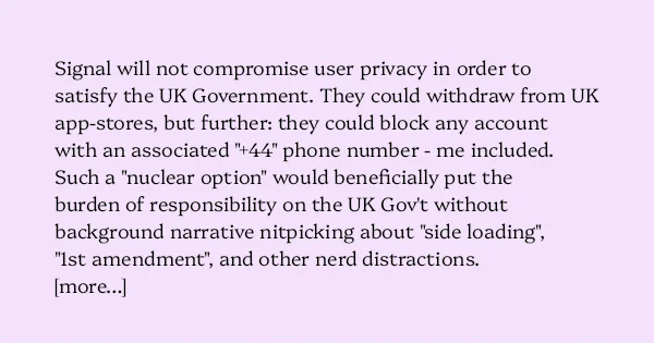 image text: Signal will not compromise user privacy in order to satisfy the UK Government. They could withdraw from UK app-stores, but further: they could block any account with an associated " 44" phone number - me included.



Such a "nuclear option" would beneficia