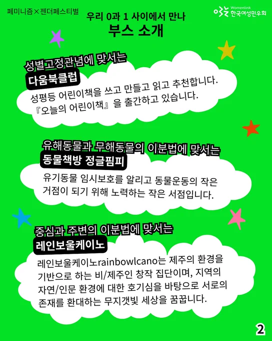 2. 
성별고정관념에 맞서는 [다움북클럽]
: 성평등 어린이책을 쓰고 만들고 읽고 추천합니다.『오늘의 어린이책』을 출간하고 있습니다. 

유해동물과 무해동물의 이분법에 맞서는 [동물책방 정글핌피]
: 유기동물 임시보호를 알리고 동물운동의 작은 거점이 되기 위해 노력하는 작은 서점입니다.

중심과 주변의 이분법에 맞서는 [레인보울케이노] 
: 레인보울케이노rainbowlcano는 제주의 환경을 기반으로 하는 비/제주인 창작 집단이며, 지역의 자연/인문 환경에 대한 호기심을 바탕으로 서로의 존재를 환대하는 무지갯빛 세상을 꿈꿉니다.