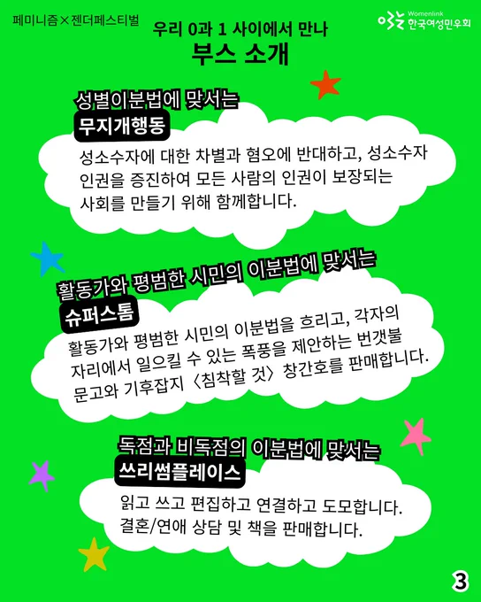 3.
성별이분법에 맞서는 [무지개행동]
: 성소수자에 대한 차별과 혐오에 반대하고, 성소수자 인권을 증진하여 모든 사람의 인권이 보장되는 사회를 만들기 위해 함께합니다.

활동가와 평범한 시민의 이분법에 맞서는 [슈퍼스톰]
: 활동가와 평범한 시민의 이분법을 흐리고, 각자의 자리에서 일으킬 수 있는 폭풍을 제안하는 〈번갯불문고〉와 기후잡지 〈침착할 것〉 창간호를 판매합니다.

독점과 비독점의 이분법에 맞서는 [쓰리썸플레이스]
: 읽고 쓰고 편집하고 연결하고 도모합니다. 결혼/연애 상담 및 책을 판매합니다. 