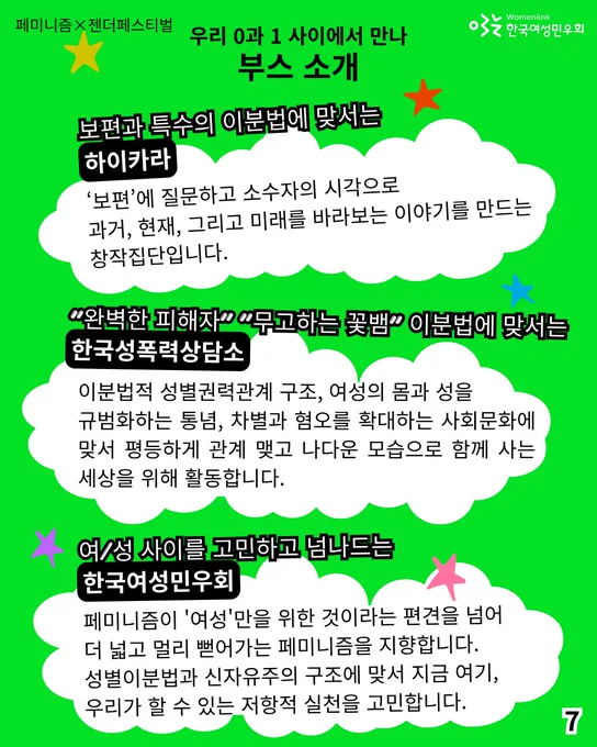7. 
보편과 특수의 이분법에 맞서는 [하이카라]
보편’에 질문하고 소수자의 시각으로 과거, 현재, 그리고 미래를 바라보는 이야기를 만드는 창작집단입니다.  

"완벽한 피해자" "무고하는 꽃뱀" 이분법에 맞서는 [한국성폭력상담소]
: 이분법적 성별권력관계 구조, 여성의 몸과 성을 규범화하는 통념, 차별과 혐오를 확대하는 사회문화에 맞서 평등하게 관계 맺고 나다운 모습으로 함께 사는 세상을 위해 활동합니다.

여/성 사이를 고민하고 넘나드는 [한국여성민우회]
: 페미니즘이 '여성'만을 위한 것이라는 편견을 넘어 더 넓고 멀리 뻗어가는 페미니즘을 지향합니다. 성별이분법과 신자유주의 구조에 맞서 지금 여기, 우리가 할 수 있는 저항적 실천을 고민합니다.