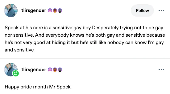 tumblr post by user 'tlirsgender'. Text reads: 
Spock at his core is a sensitive gay boy Desperately trying not to be gay nor sensitive. And everybody knows he's both gay and sensitive because he's not very good at hiding it but he's still like nobody can know I'm gay and sensitive

There is a reblog of the post by the same user below it. Text reads: Happy pride month Mr Spock